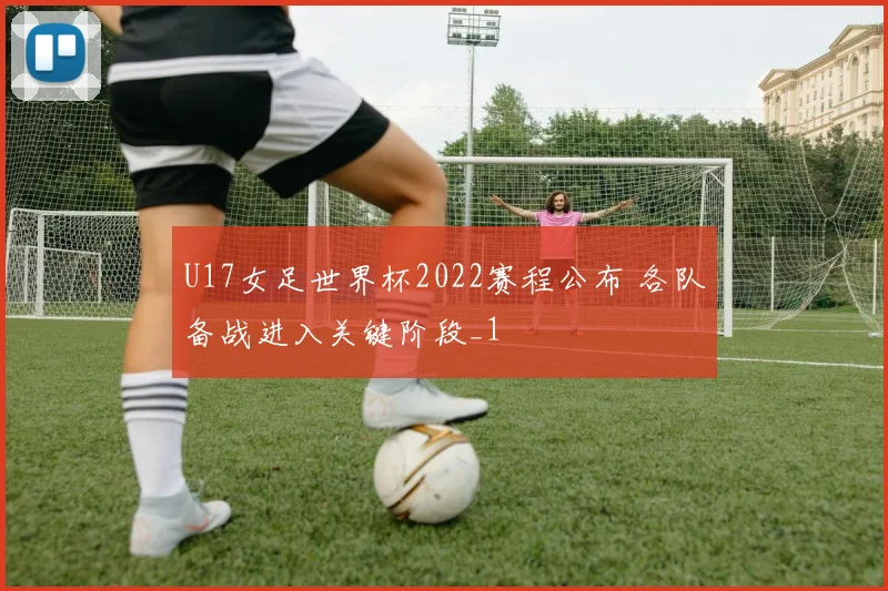 U17女足世界杯2022赛程公布 各队备战进入关键阶段_1