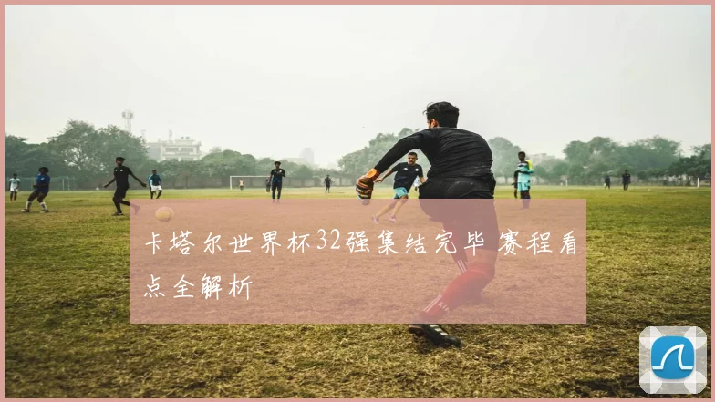 卡塔尔世界杯32强集结完毕 赛程看点全解析