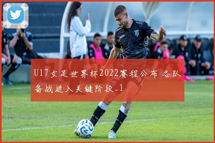 U17女足世界杯2022赛程公布 各队备战进入关键阶段_1