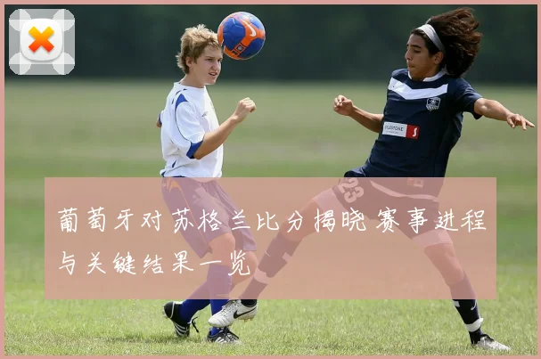 葡萄牙对苏格兰比分揭晓 赛事进程与关键结果一览