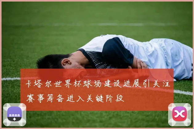 卡塔尔世界杯球场建设进展引关注 赛事筹备进入关键阶段