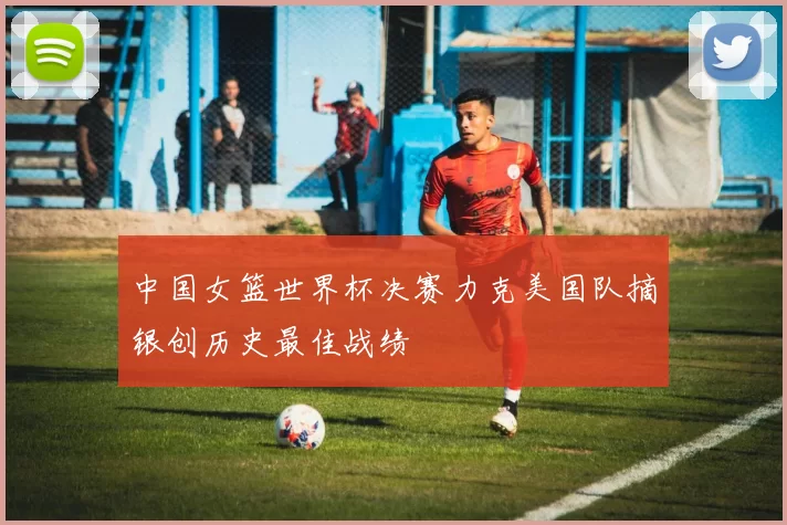 中国女篮世界杯决赛力克美国队摘银创历史最佳战绩