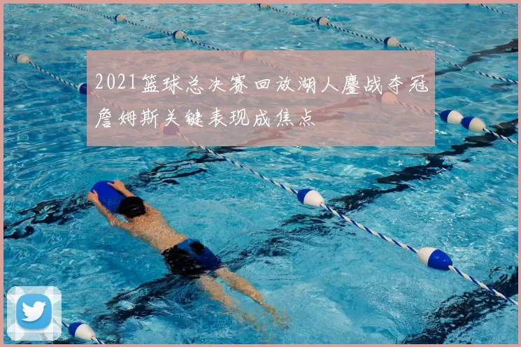 2021篮球总决赛回放湖人鏖战夺冠詹姆斯关键表现成焦点