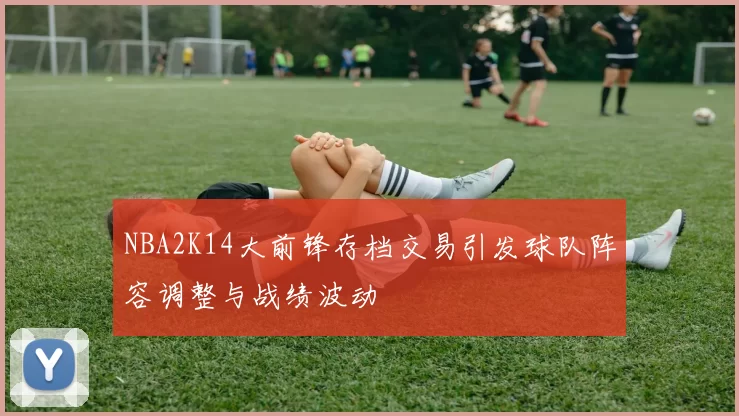 NBA2K14大前锋存档交易引发球队阵容调整与战绩波动
