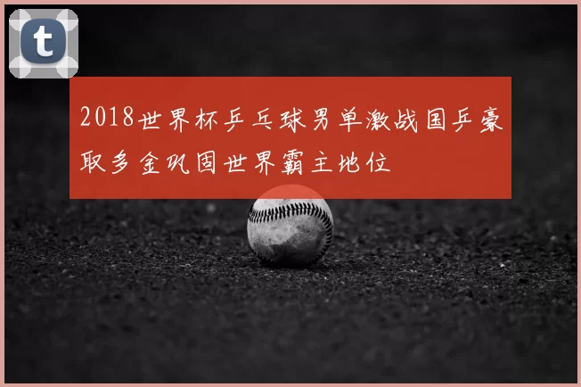 2018世界杯乒乓球男单激战国乒豪取多金巩固世界霸主地位