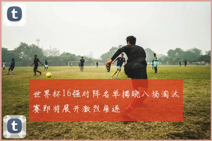 世界杯16强对阵名单揭晓八场淘汰赛即将展开激烈角逐