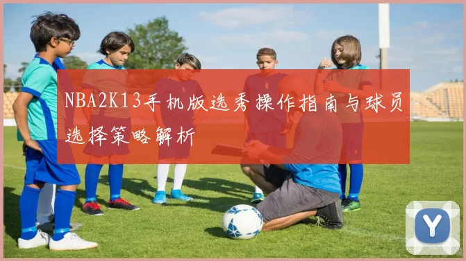 NBA2K13手机版选秀操作指南与球员选择策略解析