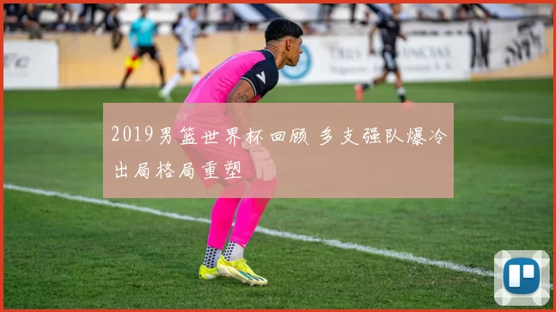 2019男篮世界杯回顾 多支强队爆冷出局格局重塑