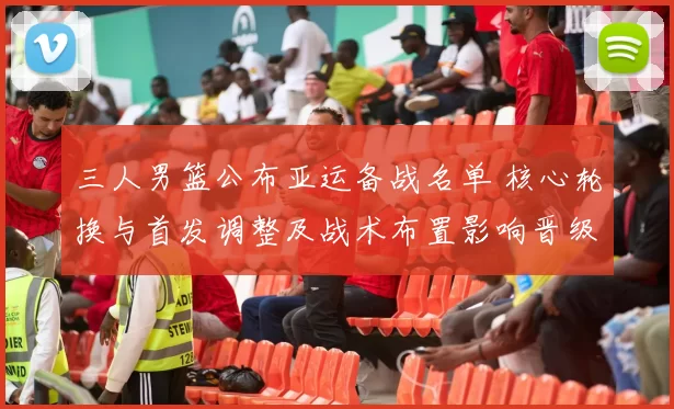 三人男篮公布亚运备战名单 核心轮换与首发调整及战术布置影响晋级前景