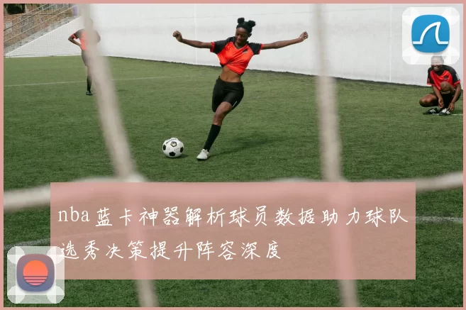 nba蓝卡神器解析球员数据助力球队选秀决策提升阵容深度