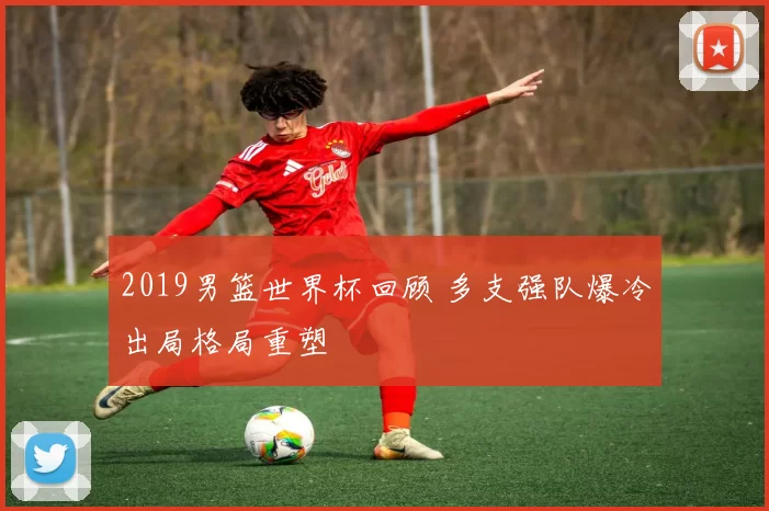 2019男篮世界杯回顾 多支强队爆冷出局格局重塑