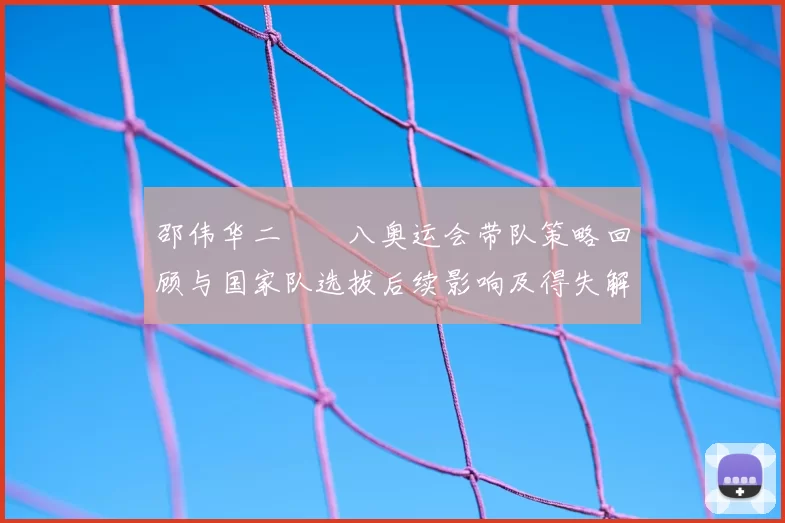 邵伟华二〇〇八奥运会带队策略回顾与国家队选拔后续影响及得失解析