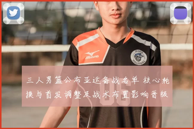 三人男篮公布亚运备战名单 核心轮换与首发调整及战术布置影响晋级前景