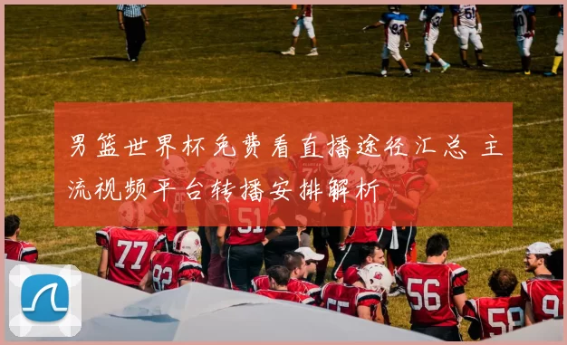 男篮世界杯免费看直播途径汇总 主流视频平台转播安排解析