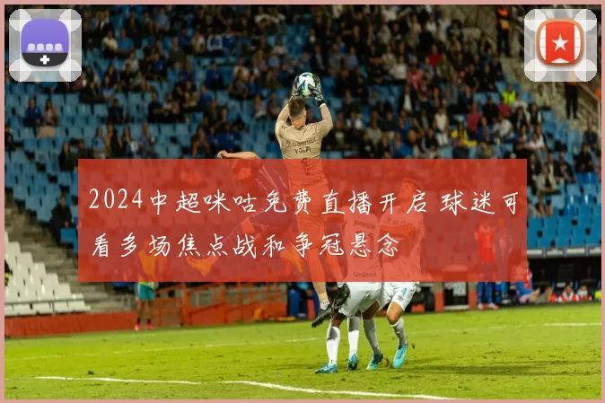 2024中超咪咕免费直播开启 球迷可看多场焦点战和争冠悬念