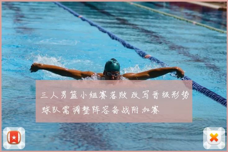 三人男篮小组赛落败 改写晋级形势 球队需调整阵容备战附加赛