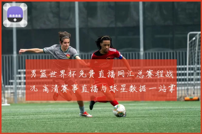 男篮世界杯免费直播网汇总赛程战况 高清赛事直播与球星数据一站掌握