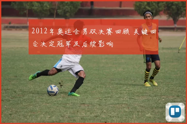 2012年奥运会男双决赛回顾 关键回合决定冠军及后续影响
