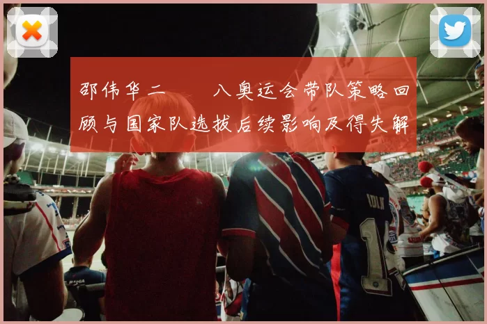 邵伟华二〇〇八奥运会带队策略回顾与国家队选拔后续影响及得失解析