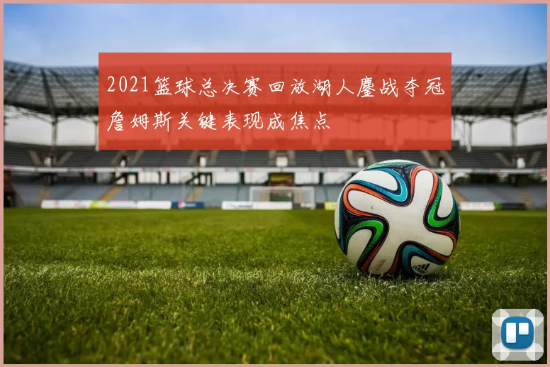 2021篮球总决赛回放湖人鏖战夺冠詹姆斯关键表现成焦点