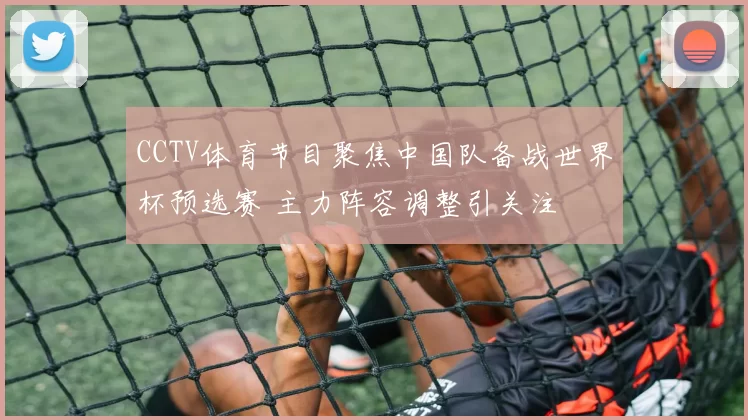 CCTV体育节目聚焦中国队备战世界杯预选赛 主力阵容调整引关注