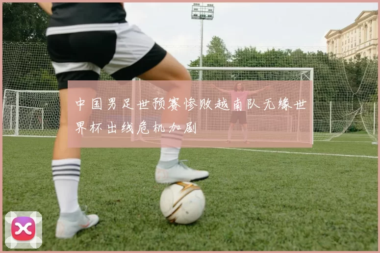 中国男足世预赛惨败越南队无缘世界杯出线危机加剧