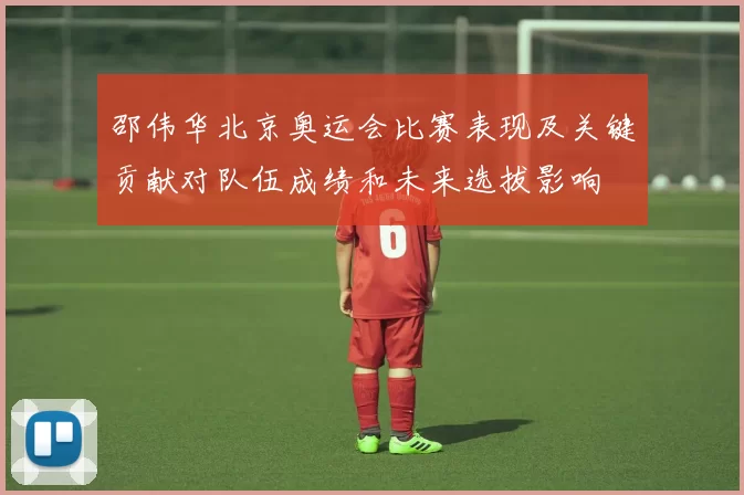 邵伟华北京奥运会比赛表现及关键贡献对队伍成绩和未来选拔影响