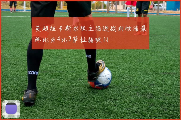 英超纽卡斯尔联主场迎战利物浦最终比分4比2萨拉赫破门