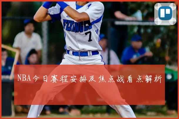 NBA今日赛程安排及焦点战看点解析