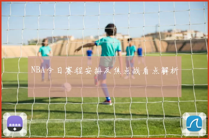 NBA今日赛程安排及焦点战看点解析