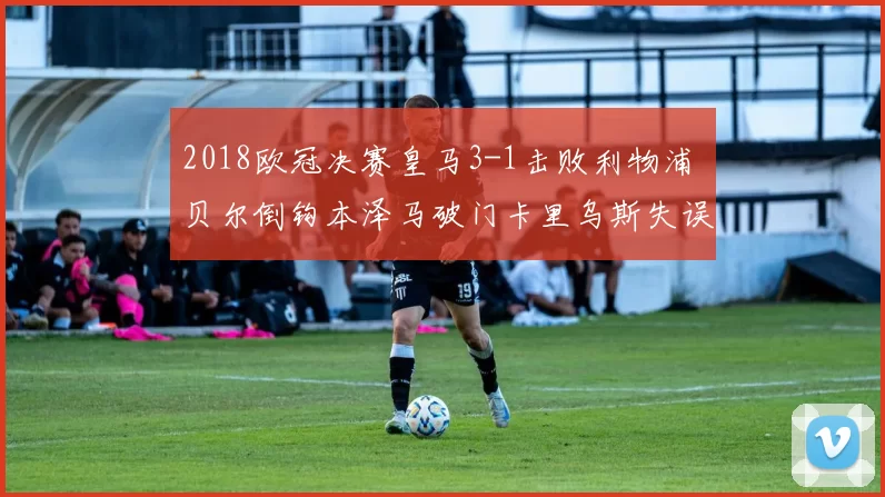 2018欧冠决赛皇马3-1击败利物浦 贝尔倒钩本泽马破门卡里乌斯失误