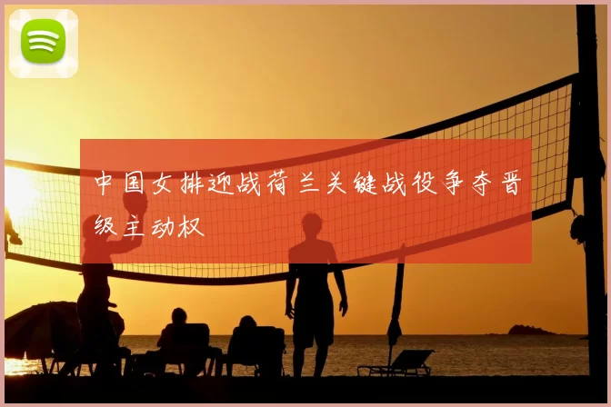 中国女排迎战荷兰关键战役争夺晋级主动权