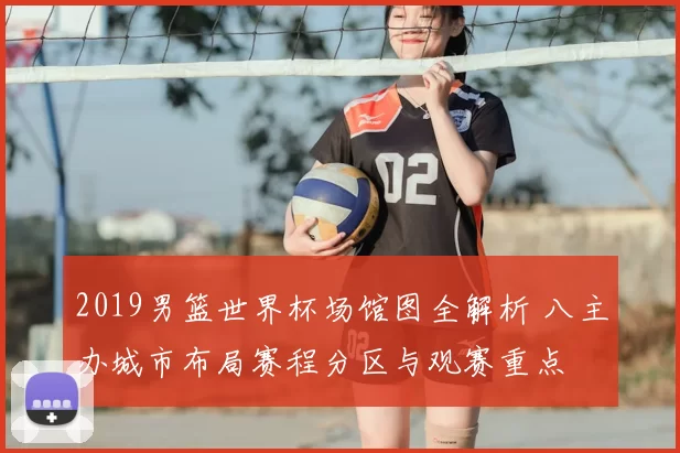 2019男篮世界杯场馆图全解析 八主办城市布局赛程分区与观赛重点